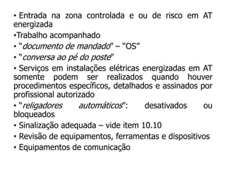 • Entrada na zona controlada e ou de risco em AT
energizada
•Trabalho acompanhado
• “documento de mandado” – “OS”
• “conversa ao pé do poste”
• Serviços em instalações elétricas energizadas em AT
somente podem ser realizados quando houver
procedimentos específicos, detalhados e assinados por
profissional autorizado
• “religadores automáticos”: desativados ou
bloqueados
• Sinalização adequada – vide item 10.10
• Revisão de equipamentos, ferramentas e dispositivos
• Equipamentos de comunicação
 