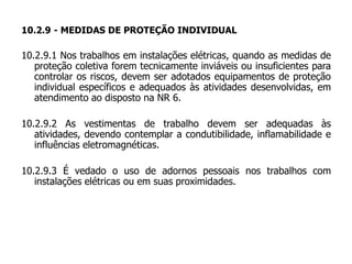 10.2.9 - MEDIDAS DE PROTEÇÃO INDIVIDUAL
10.2.9.1 Nos trabalhos em instalações elétricas, quando as medidas de
proteção coletiva forem tecnicamente inviáveis ou insuficientes para
controlar os riscos, devem ser adotados equipamentos de proteção
individual específicos e adequados às atividades desenvolvidas, em
atendimento ao disposto na NR 6.
10.2.9.2 As vestimentas de trabalho devem ser adequadas às
atividades, devendo contemplar a condutibilidade, inflamabilidade e
influências eletromagnéticas.
10.2.9.3 É vedado o uso de adornos pessoais nos trabalhos com
instalações elétricas ou em suas proximidades.
 
