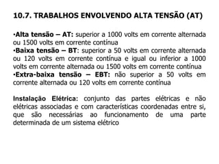 10.7. TRABALHOS ENVOLVENDO ALTA TENSÃO (AT)
•Alta tensão – AT: superior a 1000 volts em corrente alternada
ou 1500 volts em corrente contínua
•Baixa tensão – BT: superior a 50 volts em corrente alternada
ou 120 volts em corrente contínua e igual ou inferior a 1000
volts em corrente alternada ou 1500 volts em corrente contínua
•Extra-baixa tensão – EBT: não superior a 50 volts em
corrente alternada ou 120 volts em corrente contínua
Instalação Elétrica: conjunto das partes elétricas e não
elétricas associadas e com características coordenadas entre si,
que são necessárias ao funcionamento de uma parte
determinada de um sistema elétrico
 