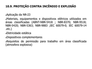 10.9. PROTEÇÃO CONTRA INCÊNDIO E EXPLOSÃO
Aplicação da NR-23
Materiais, equipamentos e dispositivos elétricos utilizados em
áreas classificadas (ABNT-NBR-5418 ; NBR-8370; NBR-9518;
NBR-5420; NBR-5363; NBR-9883 ;IEC 60079-0; IEC 60079-14
.etc.)
Eletricidade estática
Dispositivos complementares
Requisitos de permissão para trabalho em área classificada
(atmosfera explosiva)
 