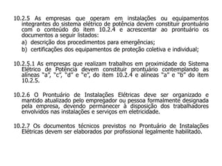 10.2.5 As empresas que operam em instalações ou equipamentos
integrantes do sistema elétrico de potência devem constituir prontuário
com o conteúdo do item 10.2.4 e acrescentar ao prontuário os
documentos a seguir listados:
a) descrição dos procedimentos para emergências;
b) certificações dos equipamentos de proteção coletiva e individual;
10.2.5.1 As empresas que realizam trabalhos em proximidade do Sistema
Elétrico de Potência devem constituir prontuário contemplando as
alíneas “a”, “c”, “d” e “e”, do item 10.2.4 e alíneas “a” e “b” do item
10.2.5.
10.2.6 O Prontuário de Instalações Elétricas deve ser organizado e
mantido atualizado pelo empregador ou pessoa formalmente designada
pela empresa, devendo permanecer à disposição dos trabalhadores
envolvidos nas instalações e serviços em eletricidade.
10.2.7 Os documentos técnicos previstos no Prontuário de Instalações
Elétricas devem ser elaborados por profissional legalmente habilitado.
 