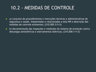 10.2 - MEDIDAS DE CONTROLE
 a) conjunto de procedimentos e instruções técnicas e administrativas de
segurança e saúde, implantadas e relacionadas a esta NR e descrição das
medidas de controle existentes; (210.005-3/I=3)
 b) documentação das inspeções e medições do sistema de proteção contra
descargas atmosféricas e aterramentos elétricos; (210.006-1/I=2)
 