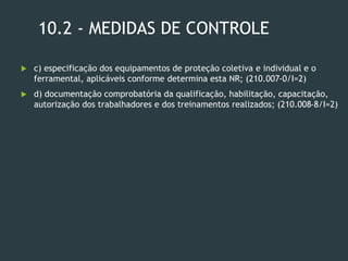 10.2 - MEDIDAS DE CONTROLE
 c) especificação dos equipamentos de proteção coletiva e individual e o
ferramental, aplicáveis conforme determina esta NR; (210.007-0/I=2)
 d) documentação comprobatória da qualificação, habilitação, capacitação,
autorização dos trabalhadores e dos treinamentos realizados; (210.008-8/I=2)
 