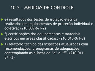 10.2 - MEDIDAS DE CONTROLE
 e) resultados dos testes de isolação elétrica
realizados em equipamentos de proteção individual e
coletiva; (210.009-6/I=2)
 f) certificações dos equipamentos e materiais
elétricos em áreas classificadas; (210.010-0/I=3)
 g) relatório técnico das inspeções atualizadas com
recomendações, cronogramas de adequações,
contemplando as alíneas de “a” a “f”. (210.011-
8/I=3)
 