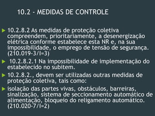 10.2 - MEDIDAS DE CONTROLE
 10.2.8.2 As medidas de proteção coletiva
compreendem, prioritariamente, a desenergização
elétrica conforme estabelece esta NR e, na sua
impossibilidade, o emprego de tensão de segurança.
(210.019-3/I=3)
 10.2.8.2.1 Na impossibilidade de implementação do
estabelecido no subitem.
 10.2.8.2., devem ser utilizadas outras medidas de
proteção coletiva, tais como:
 isolação das partes vivas, obstáculos, barreiras,
sinalização, sistema de seccionamento automático de
alimentação, bloqueio do religamento automático.
(210.020-7/I=2)
 