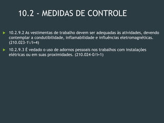 10.2 - MEDIDAS DE CONTROLE
 10.2.9.2 As vestimentas de trabalho devem ser adequadas às atividades, devendo
contemplar a condutibilidade, inflamabilidade e influências eletromagnéticas.
(210.023-1/I=4)
 10.2.9.3 É vedado o uso de adornos pessoais nos trabalhos com instalações
elétricas ou em suas proximidades. (210.024-0/I=1)
 