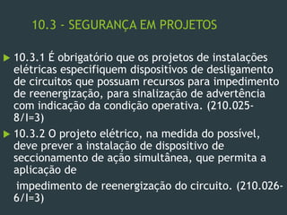 10.3 - SEGURANÇA EM PROJETOS
 10.3.1 É obrigatório que os projetos de instalações
elétricas especifiquem dispositivos de desligamento
de circuitos que possuam recursos para impedimento
de reenergização, para sinalização de advertência
com indicação da condição operativa. (210.025-
8/I=3)
 10.3.2 O projeto elétrico, na medida do possível,
deve prever a instalação de dispositivo de
seccionamento de ação simultânea, que permita a
aplicação de
impedimento de reenergização do circuito. (210.026-
6/I=3)
 