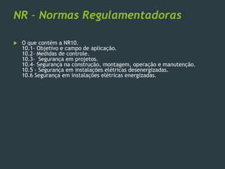 NR - Normas Regulamentadoras
 O que contém a NR10.
10.1- Objetivo e campo de aplicação.
10.2- Medidas de controle.
10.3- Segurança em projetos.
10.4- Segurança na construção, montagem, operação e manutenção.
10.5 - Segurança em instalações elétricas desenergizadas.
10.6 Segurança em instalações elétricas energizadas.
 