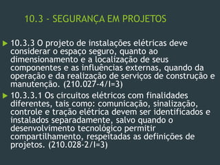 10.3 - SEGURANÇA EM PROJETOS
 10.3.3 O projeto de instalações elétricas deve
considerar o espaço seguro, quanto ao
dimensionamento e a localização de seus
componentes e as influências externas, quando da
operação e da realização de serviços de construção e
manutenção. (210.027-4/I=3)
 10.3.3.1 Os circuitos elétricos com finalidades
diferentes, tais como: comunicação, sinalização,
controle e tração elétrica devem ser identificados e
instalados separadamente, salvo quando o
desenvolvimento tecnológico permitir
compartilhamento, respeitadas as definições de
projetos. (210.028-2/I=3)
 