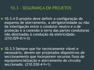 10.3 - SEGURANÇA EM PROJETOS
 10.3.4 O projeto deve definir a configuração do
esquema de aterramento, a obrigatoriedade ou não
da interligação entre o condutor neutro e o de
proteção e a conexão à terra das partes condutoras
não destinadas à condução da eletricidade.
(210.029-0/I=3)
 10.3.5 Sempre que for tecnicamente viável e
necessário, devem ser projetados dispositivos de
seccionamento que incorporem recursos fixos de
equipotencialização e aterramento do circuito
seccionado. (210.030-4/I=1)
 