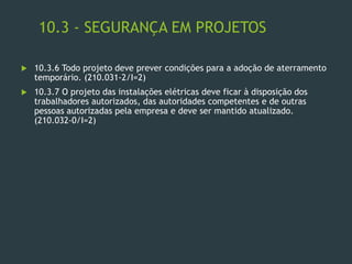 10.3 - SEGURANÇA EM PROJETOS
 10.3.6 Todo projeto deve prever condições para a adoção de aterramento
temporário. (210.031-2/I=2)
 10.3.7 O projeto das instalações elétricas deve ficar à disposição dos
trabalhadores autorizados, das autoridades competentes e de outras
pessoas autorizadas pela empresa e deve ser mantido atualizado.
(210.032-0/I=2)
 