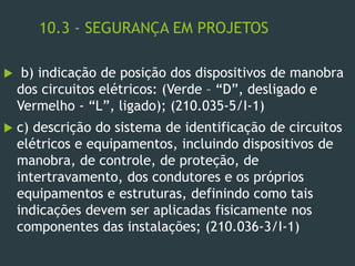 10.3 - SEGURANÇA EM PROJETOS
 b) indicação de posição dos dispositivos de manobra
dos circuitos elétricos: (Verde – “D”, desligado e
Vermelho - “L”, ligado); (210.035-5/I-1)
 c) descrição do sistema de identificação de circuitos
elétricos e equipamentos, incluindo dispositivos de
manobra, de controle, de proteção, de
intertravamento, dos condutores e os próprios
equipamentos e estruturas, definindo como tais
indicações devem ser aplicadas fisicamente nos
componentes das instalações; (210.036-3/I-1)
 