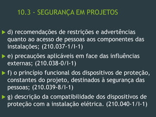 10.3 - SEGURANÇA EM PROJETOS
 d) recomendações de restrições e advertências
quanto ao acesso de pessoas aos componentes das
instalações; (210.037-1/I-1)
 e) precauções aplicáveis em face das influências
externas; (210.038-0/I-1)
 f) o princípio funcional dos dispositivos de proteção,
constantes do projeto, destinados à segurança das
pessoas; (210.039-8/I-1)
 g) descrição da compatibilidade dos dispositivos de
proteção com a instalação elétrica. (210.040-1/I-1)
 