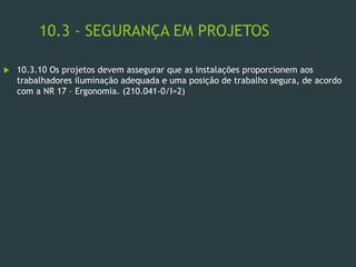 10.3 - SEGURANÇA EM PROJETOS
 10.3.10 Os projetos devem assegurar que as instalações proporcionem aos
trabalhadores iluminação adequada e uma posição de trabalho segura, de acordo
com a NR 17 – Ergonomia. (210.041-0/I=2)
 