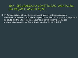 10.4 -SEGURANÇA NA CONSTRUÇÃO, MONTAGEM,
OPERAÇÃO E MANUTENÇÃO
10.4.1 As instalações elétricas devem ser construídas, montadas, operadas,
reformadas, ampliadas, reparadas e inspecionadas de forma a garantir a segurança
e a saúde dos trabalhadores e dos usuários, e serem supervisionadas por
profissional autorizado, conforme dispõe esta NR. (210.042-8/I=4)
 