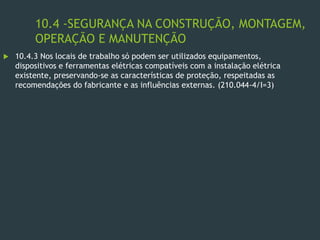10.4 -SEGURANÇA NA CONSTRUÇÃO, MONTAGEM,
OPERAÇÃO E MANUTENÇÃO
 10.4.3 Nos locais de trabalho só podem ser utilizados equipamentos,
dispositivos e ferramentas elétricas compatíveis com a instalação elétrica
existente, preservando-se as características de proteção, respeitadas as
recomendações do fabricante e as influências externas. (210.044-4/I=3)
 
