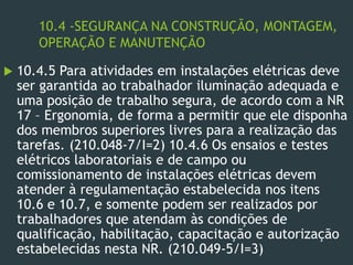 10.4 -SEGURANÇA NA CONSTRUÇÃO, MONTAGEM,
OPERAÇÃO E MANUTENÇÃO
 10.4.5 Para atividades em instalações elétricas deve
ser garantida ao trabalhador iluminação adequada e
uma posição de trabalho segura, de acordo com a NR
17 – Ergonomia, de forma a permitir que ele disponha
dos membros superiores livres para a realização das
tarefas. (210.048-7/I=2) 10.4.6 Os ensaios e testes
elétricos laboratoriais e de campo ou
comissionamento de instalações elétricas devem
atender à regulamentação estabelecida nos itens
10.6 e 10.7, e somente podem ser realizados por
trabalhadores que atendam às condições de
qualificação, habilitação, capacitação e autorização
estabelecidas nesta NR. (210.049-5/I=3)
 