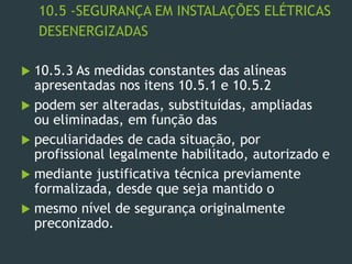 10.5 -SEGURANÇA EM INSTALAÇÕES ELÉTRICAS
DESENERGIZADAS
 10.5.3 As medidas constantes das alíneas
apresentadas nos itens 10.5.1 e 10.5.2
 podem ser alteradas, substituídas, ampliadas
ou eliminadas, em função das
 peculiaridades de cada situação, por
profissional legalmente habilitado, autorizado e
 mediante justificativa técnica previamente
formalizada, desde que seja mantido o
 mesmo nível de segurança originalmente
preconizado.
 
