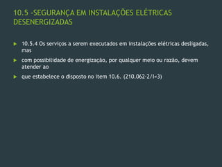 10.5 -SEGURANÇA EM INSTALAÇÕES ELÉTRICAS
DESENERGIZADAS
 10.5.4 Os serviços a serem executados em instalações elétricas desligadas,
mas
 com possibilidade de energização, por qualquer meio ou razão, devem
atender ao
 que estabelece o disposto no item 10.6. (210.062-2/I=3)
 