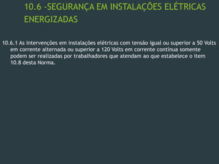 10.6 -SEGURANÇA EM INSTALAÇÕES ELÉTRICAS
ENERGIZADAS
10.6.1 As intervenções em instalações elétricas com tensão igual ou superior a 50 Volts
em corrente alternada ou superior a 120 Volts em corrente contínua somente
podem ser realizadas por trabalhadores que atendam ao que estabelece o item
10.8 desta Norma.
 