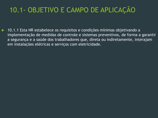 10.1- OBJETIVO E CAMPO DE APLICAÇÃO
 10.1.1 Esta NR estabelece os requisitos e condições mínimas objetivando a
implementação de medidas de controle e sistemas preventivos, de forma a garantir
a segurança e a saúde dos trabalhadores que, direta ou indiretamente, interajam
em instalações elétricas e serviços com eletricidade.
 
