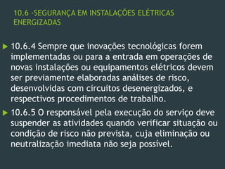 10.6 -SEGURANÇA EM INSTALAÇÕES ELÉTRICAS
ENERGIZADAS
 10.6.4 Sempre que inovações tecnológicas forem
implementadas ou para a entrada em operações de
novas instalações ou equipamentos elétricos devem
ser previamente elaboradas análises de risco,
desenvolvidas com circuitos desenergizados, e
respectivos procedimentos de trabalho.
 10.6.5 O responsável pela execução do serviço deve
suspender as atividades quando verificar situação ou
condição de risco não prevista, cuja eliminação ou
neutralização imediata não seja possível.
 