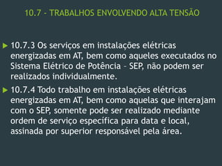 10.7 - TRABALHOS ENVOLVENDO ALTA TENSÃO
 10.7.3 Os serviços em instalações elétricas
energizadas em AT, bem como aqueles executados no
Sistema Elétrico de Potência – SEP, não podem ser
realizados individualmente.
 10.7.4 Todo trabalho em instalações elétricas
energizadas em AT, bem como aquelas que interajam
com o SEP, somente pode ser realizado mediante
ordem de serviço específica para data e local,
assinada por superior responsável pela área.
 