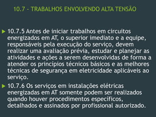 10.7 - TRABALHOS ENVOLVENDO ALTA TENSÃO
 10.7.5 Antes de iniciar trabalhos em circuitos
energizados em AT, o superior imediato e a equipe,
responsáveis pela execução do serviço, devem
realizar uma avaliação prévia, estudar e planejar as
atividades e ações a serem desenvolvidas de forma a
atender os princípios técnicos básicos e as melhores
técnicas de segurança em eletricidade aplicáveis ao
serviço.
 10.7.6 Os serviços em instalações elétricas
energizadas em AT somente podem ser realizados
quando houver procedimentos específicos,
detalhados e assinados por profissional autorizado.
 