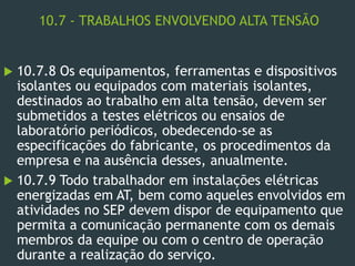 10.7 - TRABALHOS ENVOLVENDO ALTA TENSÃO
 10.7.8 Os equipamentos, ferramentas e dispositivos
isolantes ou equipados com materiais isolantes,
destinados ao trabalho em alta tensão, devem ser
submetidos a testes elétricos ou ensaios de
laboratório periódicos, obedecendo-se as
especificações do fabricante, os procedimentos da
empresa e na ausência desses, anualmente.
 10.7.9 Todo trabalhador em instalações elétricas
energizadas em AT, bem como aqueles envolvidos em
atividades no SEP devem dispor de equipamento que
permita a comunicação permanente com os demais
membros da equipe ou com o centro de operação
durante a realização do serviço.
 