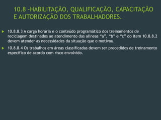 10.8 -HABILITAÇÃO, QUALIFICAÇÃO, CAPACITAÇÃO
E AUTORIZAÇÃO DOS TRABALHADORES.
 10.8.8.3 A carga horária e o conteúdo programático dos treinamentos de
reciclagem destinados ao atendimento das alíneas “a”, “b” e “c” do item 10.8.8.2
devem atender as necessidades da situação que o motivou.
 10.8.8.4 Os trabalhos em áreas classificadas devem ser precedidos de treinamento
especifico de acordo com risco envolvido.
 
