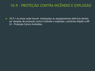 10.9 - PROTEÇÃO CONTRA INCÊNDIO E EXPLOSÃO
 10.9.1 As áreas onde houver instalações ou equipamentos elétricos devem
ser dotadas de proteção contra incêndio e explosão, conforme dispõe a NR
23 – Proteção Contra Incêndios.
 