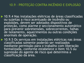 10.9 - PROTEÇÃO CONTRA INCÊNDIO E EXPLOSÃO
 10.9.4 Nas instalações elétricas de áreas classificadas
ou sujeitas a risco acentuado de incêndio ou
explosões, devem ser adotados dispositivos de
proteção, como alarme e seccionamento automático
para prevenir sobretensões, sobrecorrentes, falhas
de isolamento, aquecimentos ou outras condições
anormais de operação.
 10.9.5 Os serviços em instalações elétricas nas áreas
classificadas somente poderão ser realizados
mediante permissão para o trabalho com liberação
formalizada, conforme estabelece o item 10.5 ou
supressão do agente de risco que determina a
classificação da área.
 