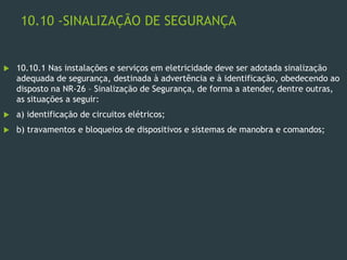 10.10 -SINALIZAÇÃO DE SEGURANÇA
 10.10.1 Nas instalações e serviços em eletricidade deve ser adotada sinalização
adequada de segurança, destinada à advertência e à identificação, obedecendo ao
disposto na NR-26 – Sinalização de Segurança, de forma a atender, dentre outras,
as situações a seguir:
 a) identificação de circuitos elétricos;
 b) travamentos e bloqueios de dispositivos e sistemas de manobra e comandos;
 