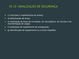10.10 -SINALIZAÇÃO DE SEGURANÇA
 c) restrições e impedimentos de acesso;
 d) delimitações de áreas;
 e) sinalização de áreas de circulação, de vias públicas, de veículos e de
movimentação de cargas;
 f) sinalização de impedimento de energização;
 g) identificação de equipamento ou circuito impedido.
 