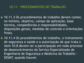 10.11 - PROCEDIMENTOS DE TRABALHO
 10.11.3 Os procedimentos de trabalho devem conter,
no mínimo, objetivo, campo de aplicação, base
técnica, competências e responsabilidades,
disposições gerais, medidas de controle e orientações
finais.
 10.11.4 Os procedimentos de trabalho, o treinamento
de segurança e saúde e a autorização de que trata o
item 10.8 devem ter a participação em todo processo
de desenvolvimento do Serviço Especializado de
Engenharia de Segurança e Medicina do Trabalho -
SESMT, quando houver.
 
