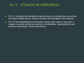10.12 - SITUAÇÃO DE EMERGÊNCIA
 10.12.1 As ações de emergência que envolvam as instalações ou serviços
com eletricidade devem constar do plano de emergência da empresa.
 10.12.2 Os trabalhadores autorizados devem estar aptos a executar o
resgate e prestar primeiros socorros a acidentados, especialmente por
meio de reanimação cardio-respiratória.
 