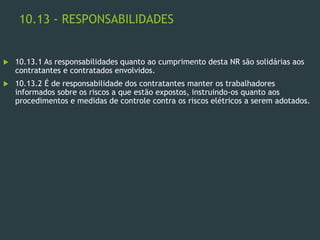 10.13 - RESPONSABILIDADES
 10.13.1 As responsabilidades quanto ao cumprimento desta NR são solidárias aos
contratantes e contratados envolvidos.
 10.13.2 É de responsabilidade dos contratantes manter os trabalhadores
informados sobre os riscos a que estão expostos, instruindo-os quanto aos
procedimentos e medidas de controle contra os riscos elétricos a serem adotados.
 