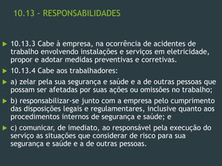 10.13 - RESPONSABILIDADES
 10.13.3 Cabe à empresa, na ocorrência de acidentes de
trabalho envolvendo instalações e serviços em eletricidade,
propor e adotar medidas preventivas e corretivas.
 10.13.4 Cabe aos trabalhadores:
 a) zelar pela sua segurança e saúde e a de outras pessoas que
possam ser afetadas por suas ações ou omissões no trabalho;
 b) responsabilizar-se junto com a empresa pelo cumprimento
das disposições legais e regulamentares, inclusive quanto aos
procedimentos internos de segurança e saúde; e
 c) comunicar, de imediato, ao responsável pela execução do
serviço as situações que considerar de risco para sua
segurança e saúde e a de outras pessoas.
 