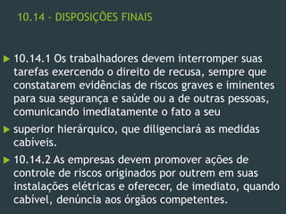 10.14 - DISPOSIÇÕES FINAIS
 10.14.1 Os trabalhadores devem interromper suas
tarefas exercendo o direito de recusa, sempre que
constatarem evidências de riscos graves e iminentes
para sua segurança e saúde ou a de outras pessoas,
comunicando imediatamente o fato a seu
 superior hierárquico, que diligenciará as medidas
cabíveis.
 10.14.2 As empresas devem promover ações de
controle de riscos originados por outrem em suas
instalações elétricas e oferecer, de imediato, quando
cabível, denúncia aos órgãos competentes.
 