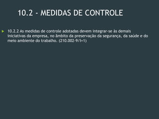10.2 - MEDIDAS DE CONTROLE
 10.2.2 As medidas de controle adotadas devem integrar-se às demais
iniciativas da empresa, no âmbito da preservação da segurança, da saúde e do
meio ambiente do trabalho. (210.002-9/I=1)
 