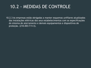 10.2 - MEDIDAS DE CONTROLE
10.2.3 As empresas estão obrigadas a manter esquemas unifilares atualizados
das instalações elétricas dos seus estabelecimentos com as especificações
do sistema de aterramento e demais equipamentos e dispositivos de
proteção. (210.003-7/I=3).
 