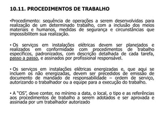 10.11. PROCEDIMENTOS DE TRABALHO
•Procedimento: sequência de operações a serem desenvolvidas para
realização de um determinado trabalho, com a inclusão dos meios
materiais e humanos, medidas de segurança e circunstâncias que
impossibilitem sua realização.
• Os serviços em instalações elétricas devem ser planejados e
realizados em conformidade com procedimentos de trabalho
específicos, padronizados, com descrição detalhada de cada tarefa,
passo a passo, e assinados por profissional responsável.
• Os serviços em instalações elétricas energizadas e, que aqui se
incluem os não energizadas, devem ser precedidos de emissão de
documento de mandado de responsabilidade – ordem de serviço,
autorizando o trabalhador ou a equipe para a execução do trabalho.
• A “OS”, deve conter, no mínimo a data, o local, o tipo e as referências
aos procedimentos de trabalho a serem adotados e ser aprovada e
assinada por um trabalhador autorizado
 