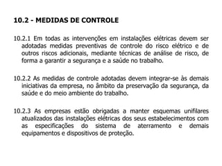 10.2 - MEDIDAS DE CONTROLE
10.2.1 Em todas as intervenções em instalações elétricas devem ser
adotadas medidas preventivas de controle do risco elétrico e de
outros riscos adicionais, mediante técnicas de análise de risco, de
forma a garantir a segurança e a saúde no trabalho.
10.2.2 As medidas de controle adotadas devem integrar-se às demais
iniciativas da empresa, no âmbito da preservação da segurança, da
saúde e do meio ambiente do trabalho.
10.2.3 As empresas estão obrigadas a manter esquemas unifilares
atualizados das instalações elétricas dos seus estabelecimentos com
as especificações do sistema de aterramento e demais
equipamentos e dispositivos de proteção.
 