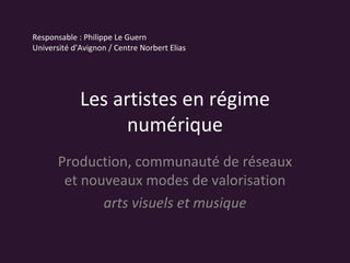Les artistes en régime numérique Production, communauté de réseaux et nouveaux modes de valorisation arts visuels et musique Responsable : Philippe Le Guern Université d’Avignon / Centre Norbert Elias 