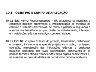 10.1 - OBJETIVO E CAMPO DE APLICAÇÃO
10.1.1 Esta Norma Regulamentadora – NR estabelece os requisitos e
condições mínimas objetivando a implementação de medidas de
controle e sistemas preventivos, de forma a garantir a segurança e
a saúde dos trabalhadores que, direta ou indiretamente, interajam
em instalações elétricas e serviços com eletricidade.
10.1.2 Esta NR se aplica às fases de geração, transmissão, distribuição
e consumo, incluindo as etapas de projeto, construção, montagem,
operação, manutenção das instalações elétricas e quaisquer
trabalhos realizados nas suas proximidades, observando-se as
normas técnicas oficiais estabelecidas pelos órgãos competentes e,
na ausência ou omissão destas, as normas internacionais cabíveis.
 