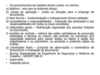 • Os procedimentos de trabalho devem conter, no mínimo:
a) objetivo – alvo que se pretende atingir;
b) campo de aplicação – Limite ou situação para o emprego do
documento;
c) base técnica – fundamentação e embasamento técnico adotado;
d) competências e responsabilidades – Indicação das atribuições e das
responsabilidades em todos os níveis envolvidos;
e) disposições gerais – Distribuição organizada dos assuntos tratados
no documento;
f) medidas de controle - coletivo das ações estratégicas de prevenção
destinadas a eliminar ou reduzir, sob controle, as incertezas com
capacidade potencial para causar lesões ou danos à saúde dos
trabalhadores e ao patrimônio, na atividade e ambiente objeto da
análise.
g) orientações finais – Conjunto de observações e comentários de
fechamento e finalização do documento
• Serviço Especializado de Engenharia de Segurança e Medicina do
Trabalho – SEESMT (NR-4)
• Supervisão
• Inspeção prévia
 