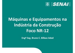 Máquinas e Equipamentos na
Máquinas e Equipamentos na
Indústria da Construção
Foco NR-12
Engº Seg. Bruno C. Bilbao Adad
 