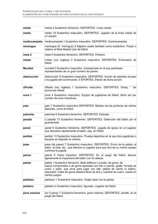 TERMINOLOGÍA DEL FÚTBOL Y DICCIONARIOS:
ELABORACIÓN DE UN DICCIONARIO DE ESPECIALIDAD PARA EL GRAN PÚBLICO




media            media 3 Sustantivo femenino. DEPORTES. Línea media.
medio            medio 10 Sustantivo masculino. DEPORTES. Jugador de la línea media de
                 un equipo.

mediocampista mediocampista 1 Sustantivo masculino. DEPORTES. Centrocampista.
merengue         merengue (fr. meringue) 3 Adjetivo usado también como sustantivo. Propio o
                 relativo al Real Madrid club de fútbol.

meta 2           meta 4 Sustantivo femenino. DEPORTES. Portería.
míster           míster (voz inglesa) 3 Sustantivo masculino. DEPORTES. Entrenador de
                 fútbol.
Mundial          mundial 3 Sustantivo masculino. Campeonato en el que participan
                 representantes de un gran número de países.

obstrucción      obstrucción 4 Sustantivo masculino. DEPORTES. Acción de estorbar el paso
                 o la jugada del contrincante. 5 EPORTES. Efecto de dicha acción.

off-side         offside (voz inglesa) 1 Sustantivo masculino. DEPORTES. Orsay. * Se
                 pronuncia ofsaid.
once 1           once 4 Sustantivo masculino. Equipo de jugadores de fútbol, dicho así por
                 constar de once individuos.

palo             palo 7 Sustantivo masculino DEPORTES. Madero de las porterías de ciertos
                 deportes, como el fútbol.

palomita         palomita 4 Sustantivo femenino. DEPORTES. Estirada.
parada           I) parada 13 Sustantivo femenino. DEPORTES. Detención del balón por el
                 guardameta.

pared            pared 6 Sustantivo femenino. DEPORTES. Jugada de apoyo en un jugador
                 que devuelve rápidamente el balón, esp. en fútbol.
partido          partido 13 Sustantivo masculino. Prueba deportiva en la que dos jugadores o
                 equipos se disputan la victoria.
pase             pase (de pasar) 7 Sustantivo masculino. DEPORTES. Envío de la pelota, el
                 balón, la bola, etc., que efectúa un jugador para que otro de su mismo equipo
                 continúe la jugada.
peinar           peinar 6 Verbo transitivo. DEPORTES. En el juego del fútbol, desviar
                 ligeramente la trayectoria del balón con la cabeza.
pelota           pelota 1 Sustantivo femenino. Bola esférica u ovoide, de goma, de
                 trapos comprimidos o de goma apretada con hilo o cuerda, gralte. forrada de
                 cuero o paño, que sirve para jugar con ella: pelota de viento (o balón),
                 desusado, bolsa de goma elástica llena de aire y cubierta de cuero, usada en
                 ciertos juegos.
pelotazo         pelotazo 1 Sustantivo masculino. Golpe dado con la pelota.

pelotero         pelotero 4 Sustantivo masculino. figurado. Jugador de fútbol.

pena máxima      (sv I) pena) 1 Sustantivo femenino. pena máxima, DEPORTES, penalti, en el
                 juego del fútbol.




625
 