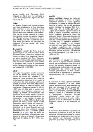 TERMINOLOGÍA DEL FÚTBOL Y DICCIONARIOS:
ELABORACIÓN DE UN DICCIONARIO DE ESPECIALIDAD PARA EL GRAN PÚBLICO



primer partido ante Paraguay, Sono
dispuso un 5-3-2, con tres centrales y           acción
Zuma de punta (Francesc Aguilar, MD, 9-6-        acción individual f. Jugada que realiza un
2002, pág. 8).                                   jugador sin pasar el balón a ningún
                                                 compañero driblando a varios jugadores
5-4-1                                            adversarios: El premio al trabajo realizado
m. Sistema de juego que consiste en jugar        llegó en el minuto 80, en una excelente
con cinco jugadores en la línea defensiva        acción individual de Gallego (MD, 4-10-
(dos laterales y tres centrales), cuatro         1999, pág. 40). || acción personal f.
jugadores en la línea de medios y un             Jugada que realiza un jugador sin pasar el
jugador en la línea delantera: Los daneses,      balón a ningún compañero driblando a
que con un empate pasarían a octavos,            varios jugadores adversarios: Antes del
han decidido cambiar sus sistema habitual,       descanso, Cocu y Overmars plasmaron la
un 4-3-3, por uno más defensivo, un 5-4-1,       superioridad neerlandesa en el tanteador
para intentar parar a los necesitados 'bleus'    con dos buenas acciones personales (MD,
que tienen que vencer por dos goles de           20-6-1998, pág. 12). || ganar la acción v.tr.
diferencia (Francesc Aguilar, MD, 10-6-          Superar <un jugador> a un jugador
2002, pág. 16).                                  contrario: En base a ello "quité a Guardiola
                                                 y busqué jugadores que pudieran
bocajarro                                        aprovechar los muchos balones que dejaba
a bocajarro loc.adv. De forma que un             Rivaldo al ganarle la acción a los defensas
jugador ejecuta un chut muy cerca de la          en los balones aéreos" (Van Gaal, S, 8-11-
portería contraria y casi sin la oposición de    1999, pág. 6).
ningún contrario: En el estadio de Vallecas,
en pleno vendaval del Rayo Vallecano,            acorazarse
jugada por la izquierda, la pone Llorens, la     v.pr. Cerrarse <un equipo> en defensa,
deja pasar Luis Cembranos y Jordi Cerrón         bien porque el equipo contrario pretende
a bocajarro hace lucirse al guardameta           marcar gol insistentemente, bien porque el
Pablo Cavallero, la que fue la mejor jugada      equipo que se cierra intenta conservar un
del partido (CC, 13-10-1999).                    resultado que le es favorable: A la altura ya
                                                 prácticamente del círculo central se
abrir                                            acoraza perfectamente el Real Madrid.
v.tr. Jugar <un jugador> el balón hacia una      Ahora el que se repliega es el Barcelona
de las dos bandas del terreno de juego,          (Alfredo Martínez, CC, 13-10-1999).
donde se sitúan los laterales y los
extremos, para aumentar los espacios             AFA
entre jugadores atacantes de un equipo y
defensores del otro: Laudrup abrió para          f. Asociación de Fútbol Argentino: Los clubs
Bakero, el navarro metió para el brasileño y     españoles solicitaron a la AFA poder
el ariete amagó el cuero sin tocarlo para        retener a sus futbolistas ante la jornada de
que llegara a Laudrup y marcara (P, 22-10-       Liga del miércoles 12 de octubre (Mª
1997, pág. 45). SIN. abrir el campo, abrir       Carmen Juárez, MD, 4-10-1999, pág. 19).
espacios, abrir huecos, ensanchar el             OBS.: “The Argentina Association Football
campo. || abrirse v.pr. Distanciarse <los        League” fundada el 21 de febrero de 1893
jugadores de un mismo equipo> con el fin         y    denominada       “Argentina     Football
de aumentar los espacios entre ellos y los       Association” desde febrero de 1903.
adversarios y, así, facilitar el juego de        Después de denominarse de varios modos,
ataque: Se va arriba el Madrid. Qué bonito       psararía a ser la “Asociación de Fútbol
partido en toma y daca. Jeremi, fuerza           Argentino” desde el 3 de noviembre de
indomable, fuerza salvaje el camerunés,          1934.
entrega para Guti, Guti que se abre...
Guardiola, se la lleva Guardiola para el         AFE
Barcelona en un toma y daca de ensueño
(Alfredo Martínez, CC, 13-10-1999). || abrir     f. Asociación de Futbolistas Españoles: La
huecos v.tr. V. abrir: Jugó por detrás de        Federación no descarta la fecha del 30 de
Dani y nunca encontró el camino para abrir       diciembre si consigue convencer a los dos
huecos y echarse al equipo a la espalda          equipos de que suspendan o bien recorten
(Demetrio González, S, 8-11-1999, pág.           su período de descanso navideño,
10).                                             propuesta que debe ser negociada por la


714
 