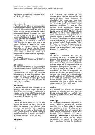 TERMINOLOGÍA DEL FÚTBOL Y DICCIONARIOS:
ELABORACIÓN DE UN DICCIONARIO DE ESPECIALIDAD PARA EL GRAN PÚBLICO



perderse ni los amistosos (Fernando Polo,        v.pr. Colocarse <un jugador> en una
MD, 4-10-1999, pág. 6).                          posición óptima para que el compañero que
                                                 posee el balón pueda pasárselo sin
                                                 dificultades: La pelota cae para Iván
                                                 Campo. Sortea a Figo, mete arriba, a ras
amonestación                                     de la hierba para que intente llegar
f. Advertencia del árbitro a un jugador por      Fernando Morientes. Ya está el Moro
haber cometido una falta o por mostrar una       tocando arriba, apoyándose. Metió la
conducta antirreglamentaria: No creo que         pierna finalmente Philippe Cocu. Saque de
añada mucho porque, aunque ha habido             banda para el Real Madrid (Alfredo
las amonestaciones y el cambio, pero creo        Martínez, CC, 13-10-1999). || apoyarse en
que va a estar en los dos tres minutos           corto v.pr. Colocarse <un jugador> en una
como mucho (Jacinto de Sosa, CC, 13-10-          posición óptima y cercana para que el
1999). || doble amonestación f. V. doble         compañero de equipo que posee el balón
amarilla: El 0-0 de Valladolid le salió muy      pueda pasárselo sin dificultades: Helguera
caro al equipo de Txetxu Rojo, que se se         en el círculo central. Recula con De Pedro.
medirá mañana al Valencia sin Julen              De Pedro por el centro. Se apoya en corto,
Guerrero y Rafael Alkorta, ambos                 venía para De Pedro, de nuevo pierde la
lesionados en el Nuevo Zorrilla; Ismael          pelota... Va a recupararla Corea (Gaspar
Urzaiz, expulsado por doble amonestación;        Rossetti, CC, 22-6-2002).
Oscar Vales y Asier del Horno, que
completaron el primer ciclo de tarjetas (M,      apoyo
19-12-2000)                                      m. Acción consistente en que un
http://www.el-                                   compañero de equipo se coloca en una
mundo.es/2000/12/19/deportes/19N0117.ht          posición óptima para que el que posee el
ml                                               balón pueda pasárselo sin dificultades:
                                                 Balón para Luis Figo, en el saque de banda
amonestar                                        busca el apoyo de un compañero cerca, en
v.tr. Advertir <el árbitro> a un jugador por     la distancia corta (Gaspar Rossetti, CC, 4-
haber cometido una falta o por mostrar una       11-2001). || apoyo en corto m. Acción
conducta                   antirreglamentaria:   consistente en que un compañero de
Evidentemente, eso es [sic] las injusticias      equipo se coloca en una posición óptima y
del reglamento, le debe de amonestar, pero       cercana para que el que posee el balón
porque no tiene por qué entrar en el             pueda pasárselo sin dificultades: La salida
campo... y Redondo se tenía que haber            a la contra del Barcelona, viene por la
marchado hace ya un rato (Jacinto de             banda derecha Carles Puyol,. Amaga y
Sosa, CC, 13-10-1999).                           finalmente opta por el apoyo en corto
                                                 (Alfredo Martínez, CC, 13-10-1999).
anti-fútbol
m. Fútbol defensivo que manifiesta poca          arañar
ambición para marcar goles: Un gol de            v.tr. Obtener <un equipo> un resultado
Sang Chuck en el minuto 72 hizo justicia y       positivo de acuerdo con sus objetivos:
ayudó a enviar a casa a Bélgica, una de las      Desde entonces sólo ha arañado dos
selecciones que mejor practica el "anti-         empates (Alberto Sanchís, MD, 4-10-1999,
fútbol" (MD, 26-6-1998, pág. 20).                pág. 2).

apertura                                         arbitraje
f. Pase del balón hacia una de las dos           m. Aplicación el reglamento por parte de un
bandas del terreno de juego, donde se            árbitro: Pero ni siquiera un arbitraje
sitúan los laterales y los extremos, para        permisivo con el Depor sirve de excusa
aumentar los espacios entre jugadores            para justificar el tercer KO rojiblanco, que
atacantes de un equipo y defensores del          aparte se produjo ante un conjunto que
otro: Apertura que va a la banda. Figo que       actuó con un solo hombre en punta (Nika
intentará controlar, se marcha de Karanka,       Cuenca, MD, 4-10-1999, pág. 38). ||
no (Alfredo Martínez, CC, 13-10-1999).           arbitraje a la europea m. Aplicación del
                                                 reglamento por parte de un árbitro
apoyarse                                         caracterizado por permitir un juego más
                                                 duro y sancionar menos a los jugadores:



716
 